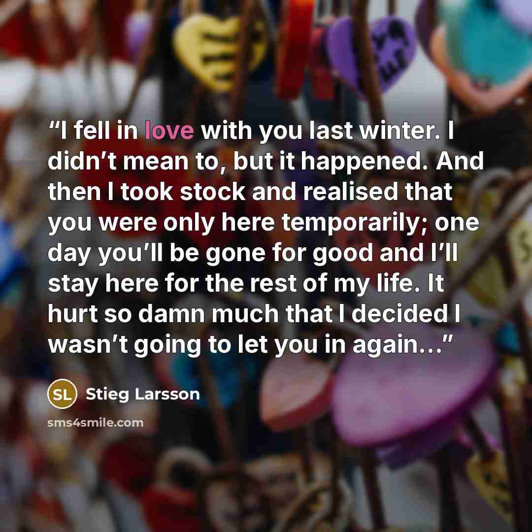 “I fell in love with you last winter. I didn’t mean to, but it happened. And then I took stock and realised that you were only here temporarily; one day you’ll be gone for good and I’ll stay here for the rest of my life. It hurt so damn much that I decided I wasn’t going to let you in again…” quote by Stieg Larsson