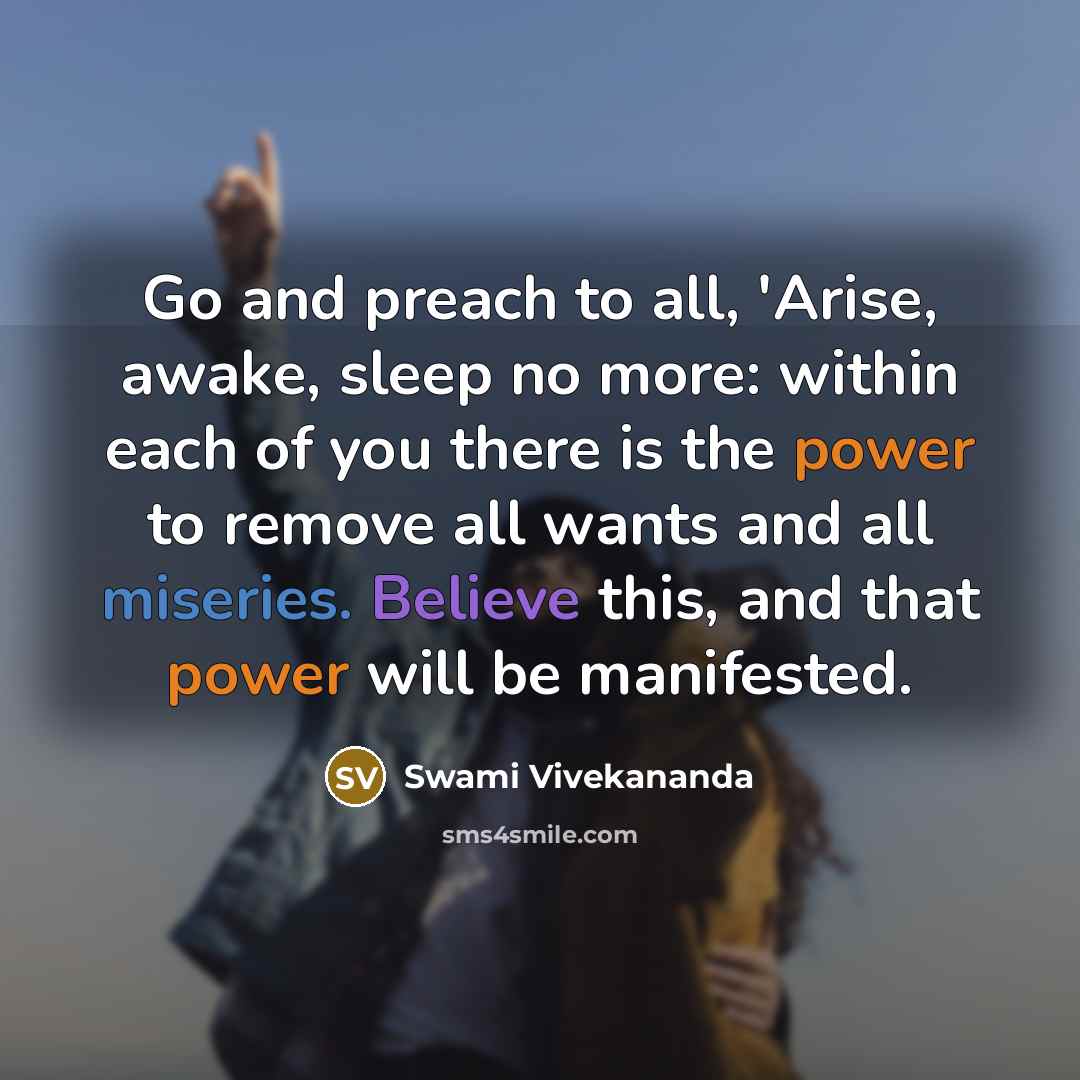 “Go and preach to all, 'Arise, awake, sleep no more: within each of you there is the power to remove all wants and all miseries. Believe this, and that power will be manifested.” quote by Swami Vivekananda