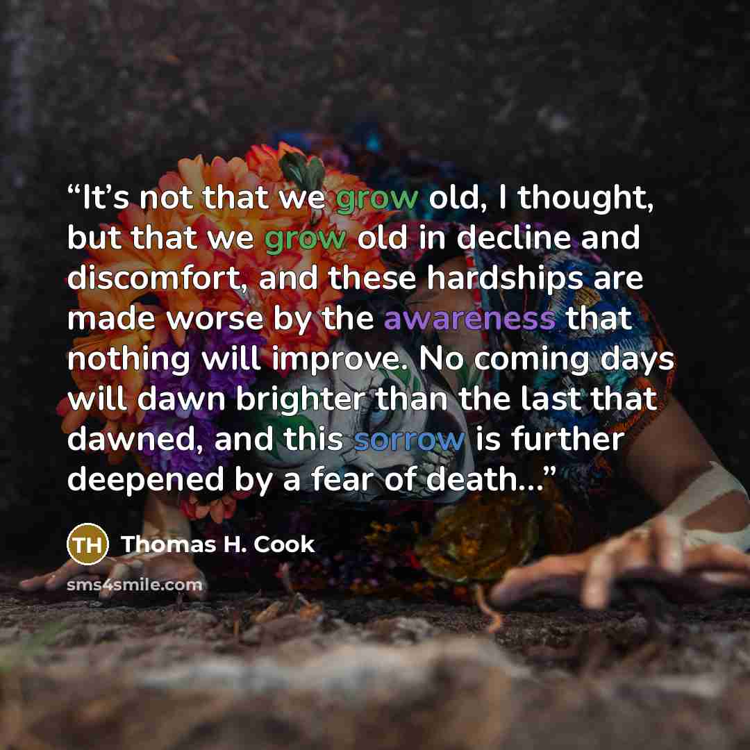 “It’s not that we grow old, I thought, but that we grow old in decline and discomfort, and these hardships are made worse by the awareness that nothing will improve. No coming days will dawn brighter than the last that dawned, and this sorrow is further deepened by a fear of death…” quote by Thomas H. Cook