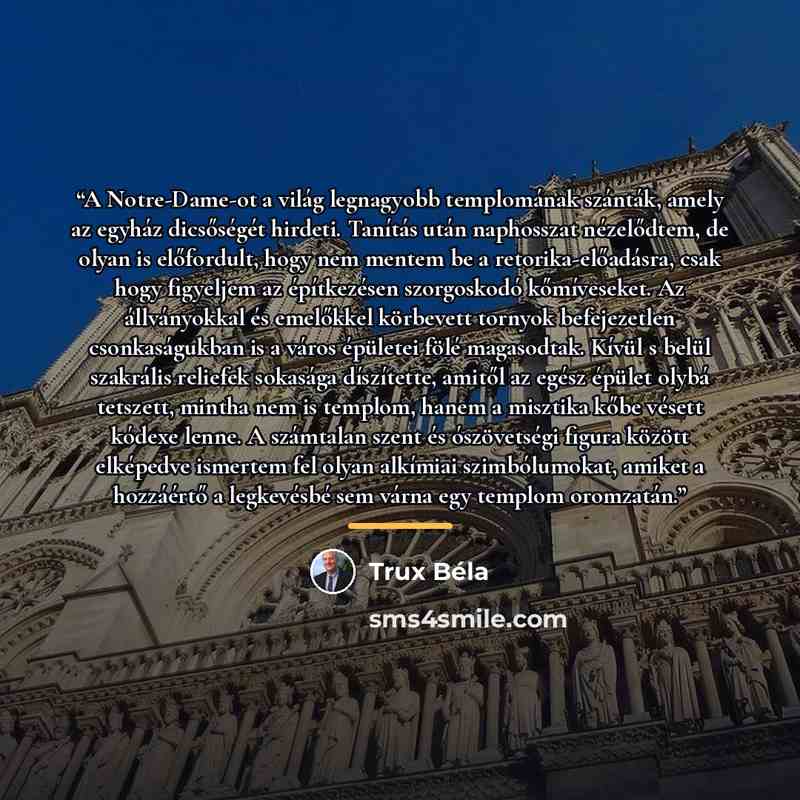 “A Notre-Dame-ot a világ legnagyobb templomának szánták, amely az egyház dicsőségét hirdeti. Tanítás után naphosszat nézelődtem, de olyan is előfordult, hogy nem mentem be a retorika-előadásra, csak hogy figyeljem az építkezésen szorgoskodó kőmíveseket. Az állványokkal és emelőkkel körbevett…” quote by Trux Béla