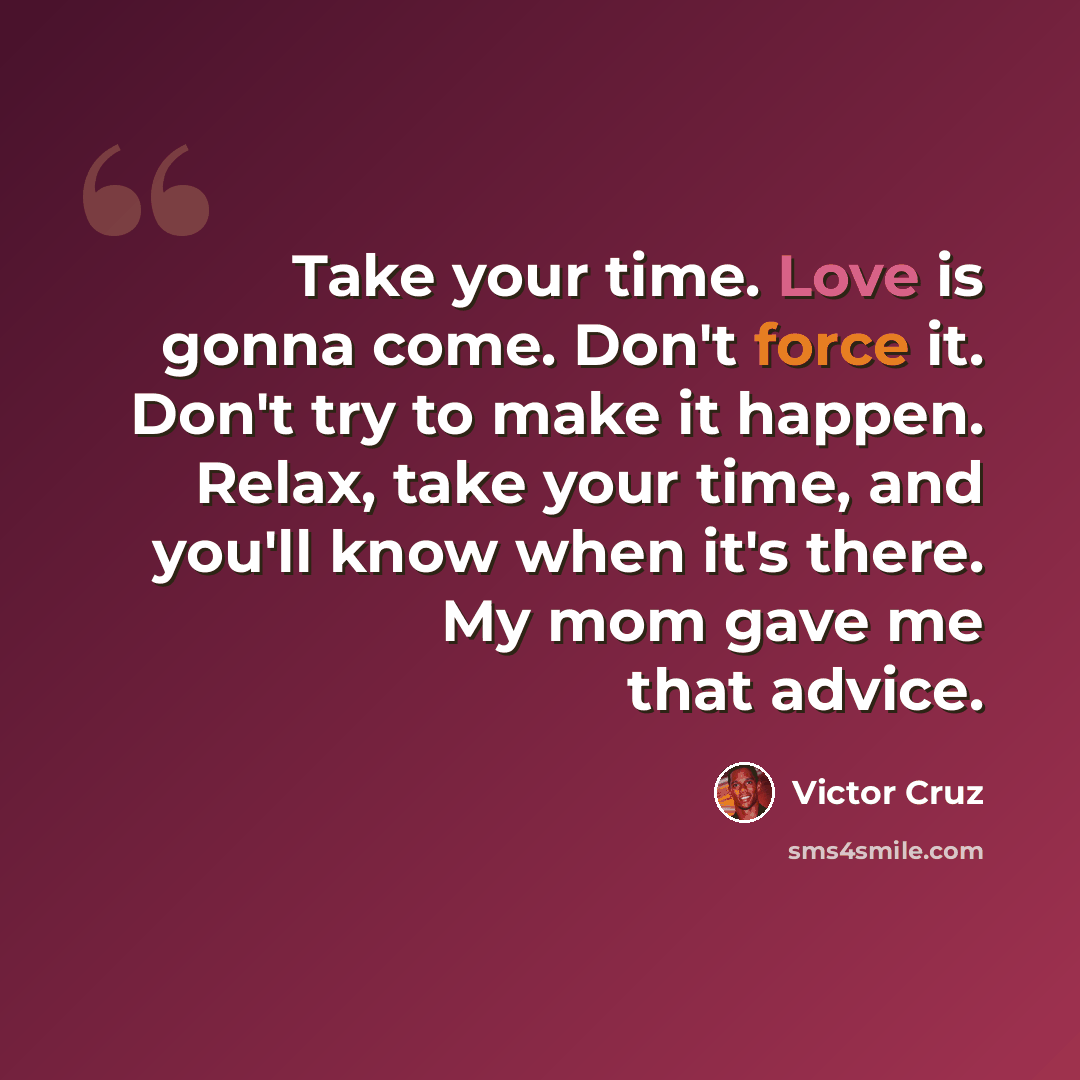 “Take your time. Love is gonna come. Don't force it. Don't try to make it happen. Relax, take your time, and you'll know when it's there. My mom gave me that advice.” quote by Victor Cruz