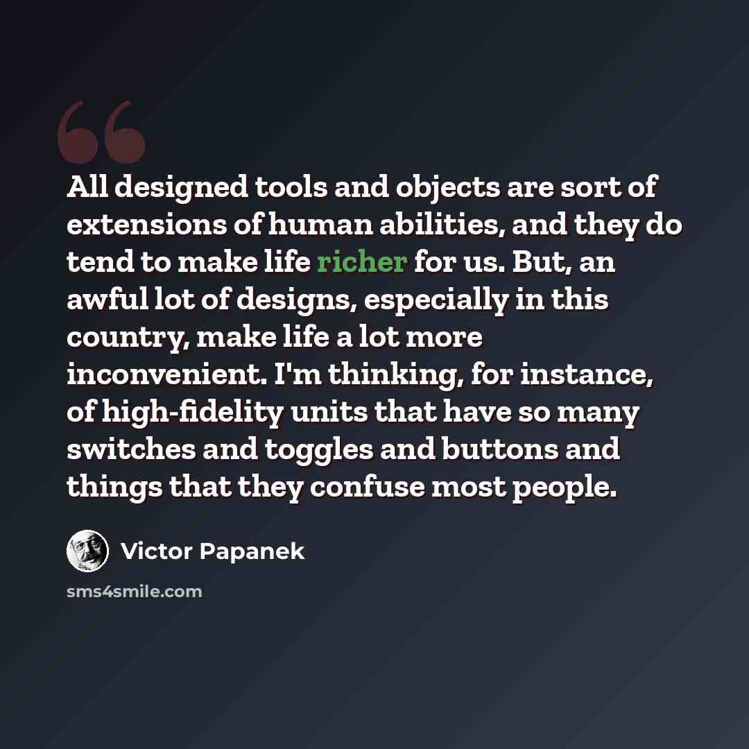 “All designed tools and objects are sort of extensions of human abilities, and they do tend to make life richer for us. But, an awful lot of designs, especially in this country, make life a lot more inconvenient. I'm thinking, for instance, of high-fidelity units that have so many switches and…” quote by Victor Papanek