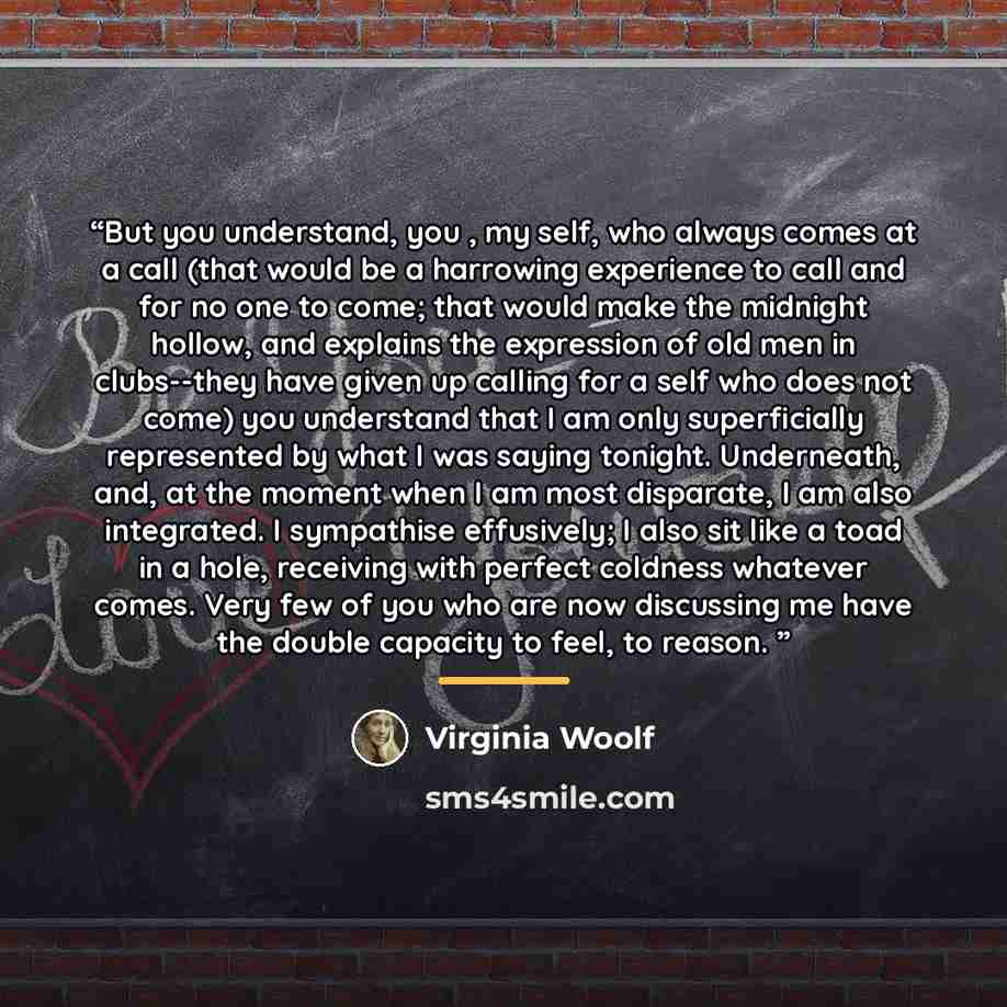 “But you understand, you , my self, who always comes at a call (that would be a harrowing experience to call and for no one to come; that would make the midnight hollow, and explains the expression of old men in clubs--they have given up calling for a self who does not come) you understand that I…” quote by Virginia Woolf