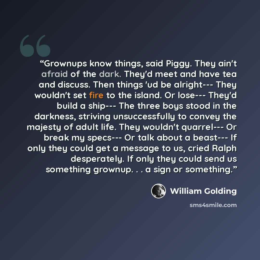 “Grownups know things, said Piggy. They ain't afraid of the dark. They'd meet and have tea and discuss. Then things 'ud be alright--- They wouldn't set fire to the island. Or lose--- They'd build a ship--- The three boys stood in the darkness, striving unsuccessfully to convey the majesty of adult…” quote by William Golding
