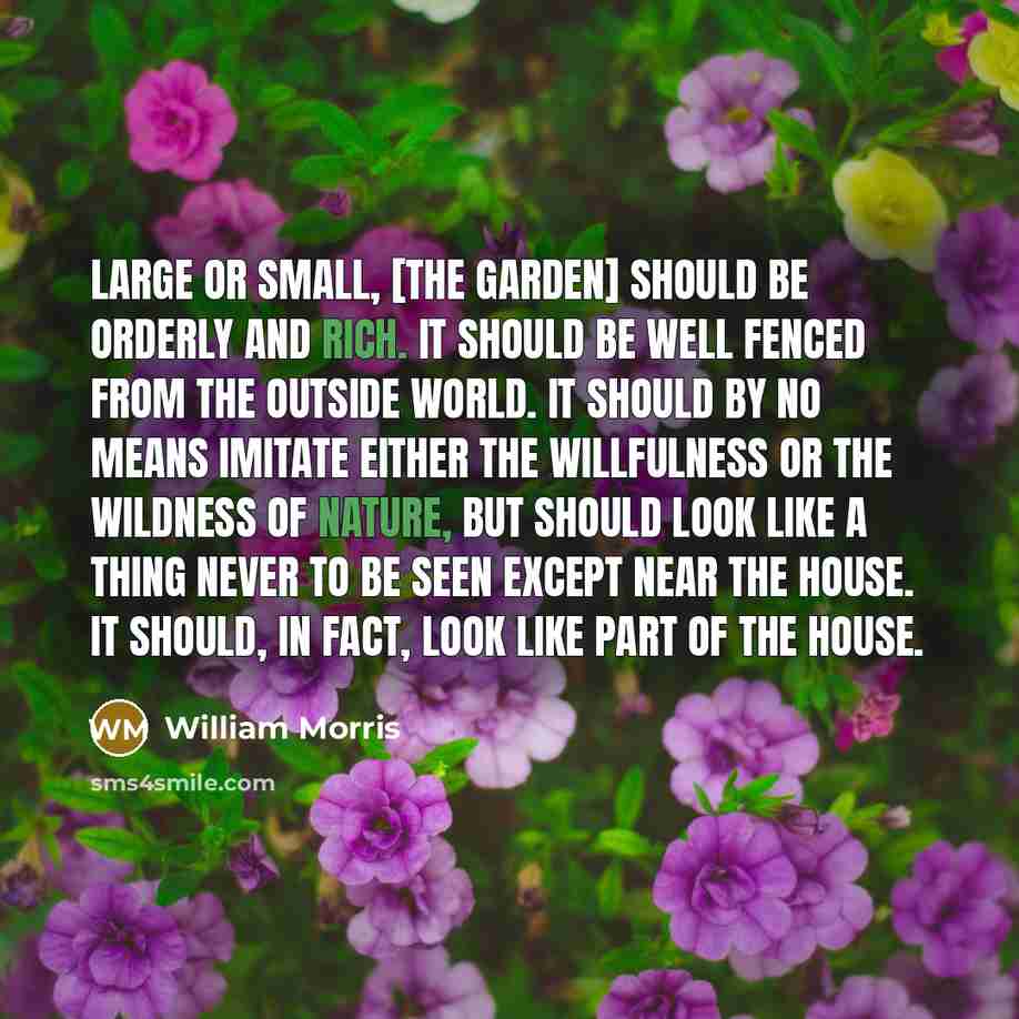 “Large or small, [the garden] should be orderly and rich. It should be well fenced from the outside world. It should by no means imitate either the willfulness or the wildness of nature, but should look like a thing never to be seen except near the house. It should, in fact, look like part of the…” quote by William Morris