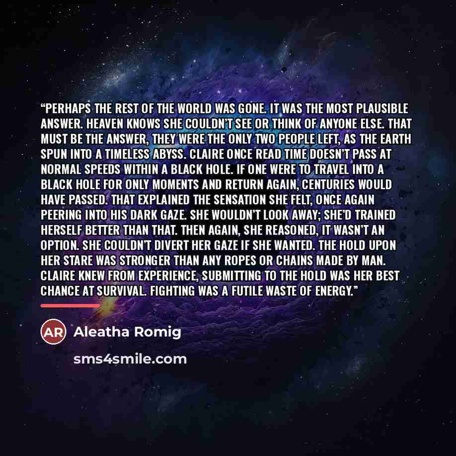 “Perhaps the rest of the world was gone. It was the most plausible answer. Heaven knows she couldn’t see or think of anyone else. That must be the answer, they were the only two people left, as the Earth spun into a timeless abyss. Claire once read time doesn’t pass at normal speeds within a black…” quote by Aleatha Romig