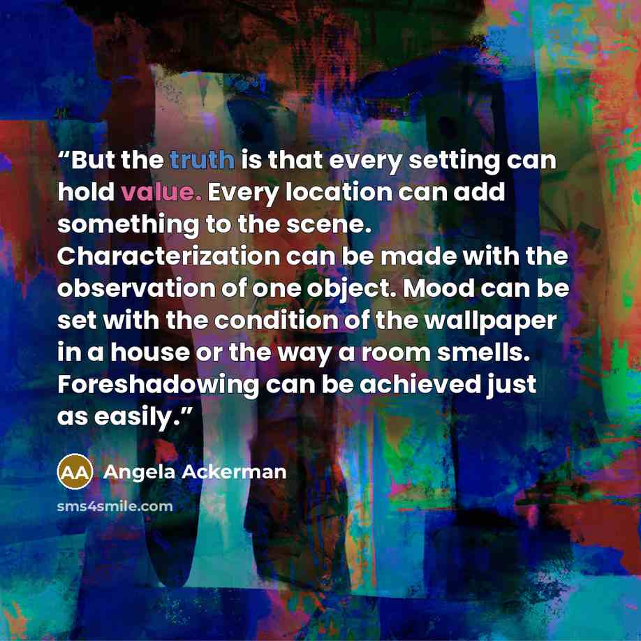 “But the truth is that every setting can hold value. Every location can add something to the scene. Characterization can be made with the observation of one object. Mood can be set with the condition of the wallpaper in a house or the way a room smells. Foreshadowing can be achieved just as easily.” quote by Angela Ackerman