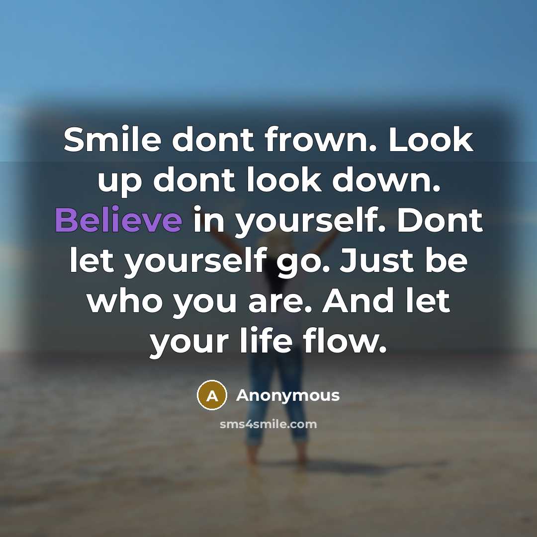 “Smile dont frown. Look up dont look down. Believe in yourself. Dont let yourself go. Just be who you are. And let your life flow.” quote by Anonymous