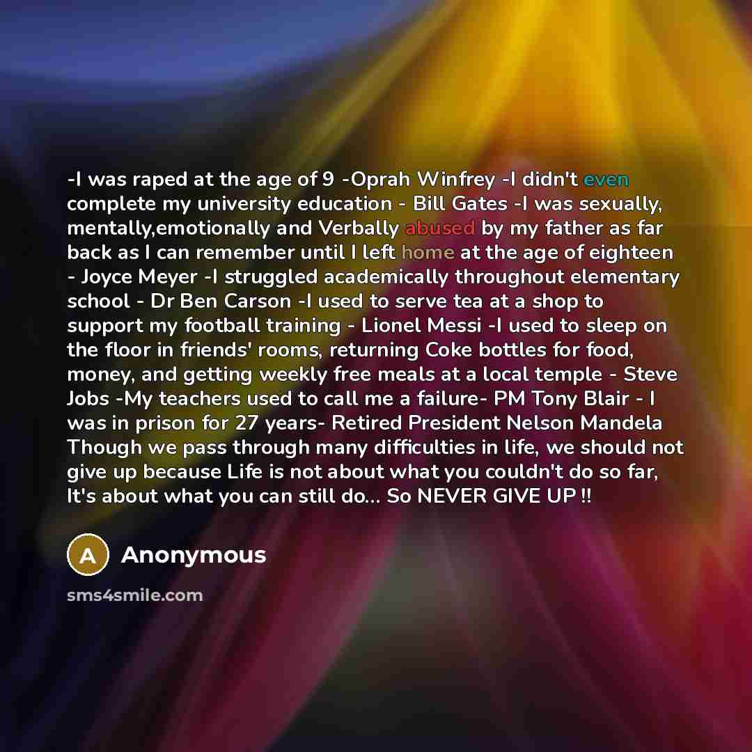 “-I was raped at the age of 9 -Oprah Winfrey -I didn't even complete my university education - Bill Gates -I was sexually, mentally,emotionally and Verbally abused by my father as far back as I can remember until I left home at the age of eighteen - Joyce Meyer -I struggled academically throughout…” quote by Anonymous