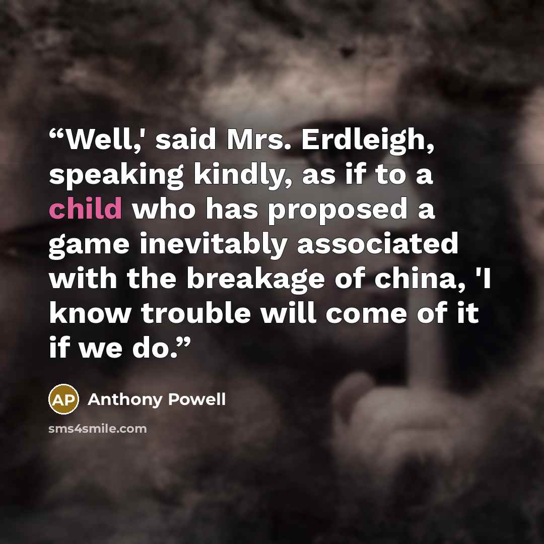 “Well,' said Mrs. Erdleigh, speaking kindly, as if to a child who has proposed a game inevitably associated with the breakage of china, 'I know trouble will come of it if we do.” quote by Anthony Powell