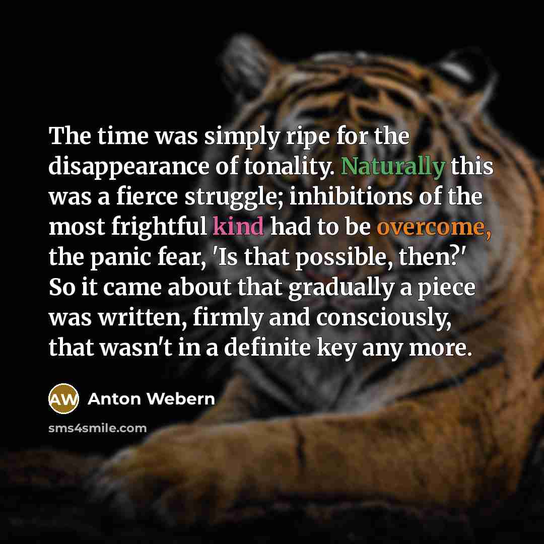 “The time was simply ripe for the disappearance of tonality. Naturally this was a fierce struggle; inhibitions of the most frightful kind had to be overcome, the panic fear, 'Is that possible, then?' So it came about that gradually a piece was written, firmly and consciously, that wasn't in a…” quote by Anton Webern