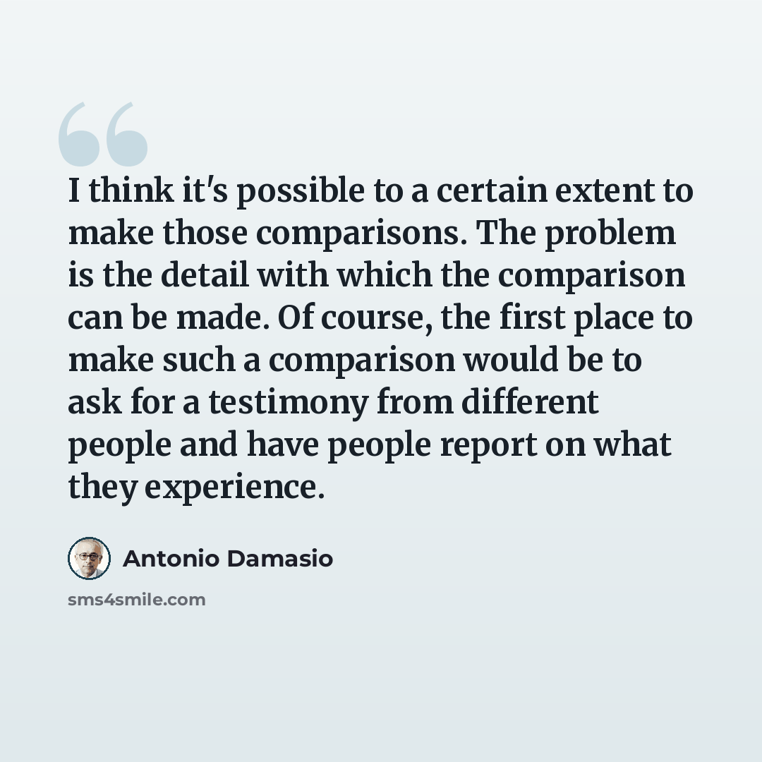 “I think it's possible to a certain extent to make those comparisons. The problem is the detail with which the comparison can be made. Of course, the first place to make such a comparison would be to ask for a testimony from different people and have people report on what they experience.” quote by Antonio Damasio