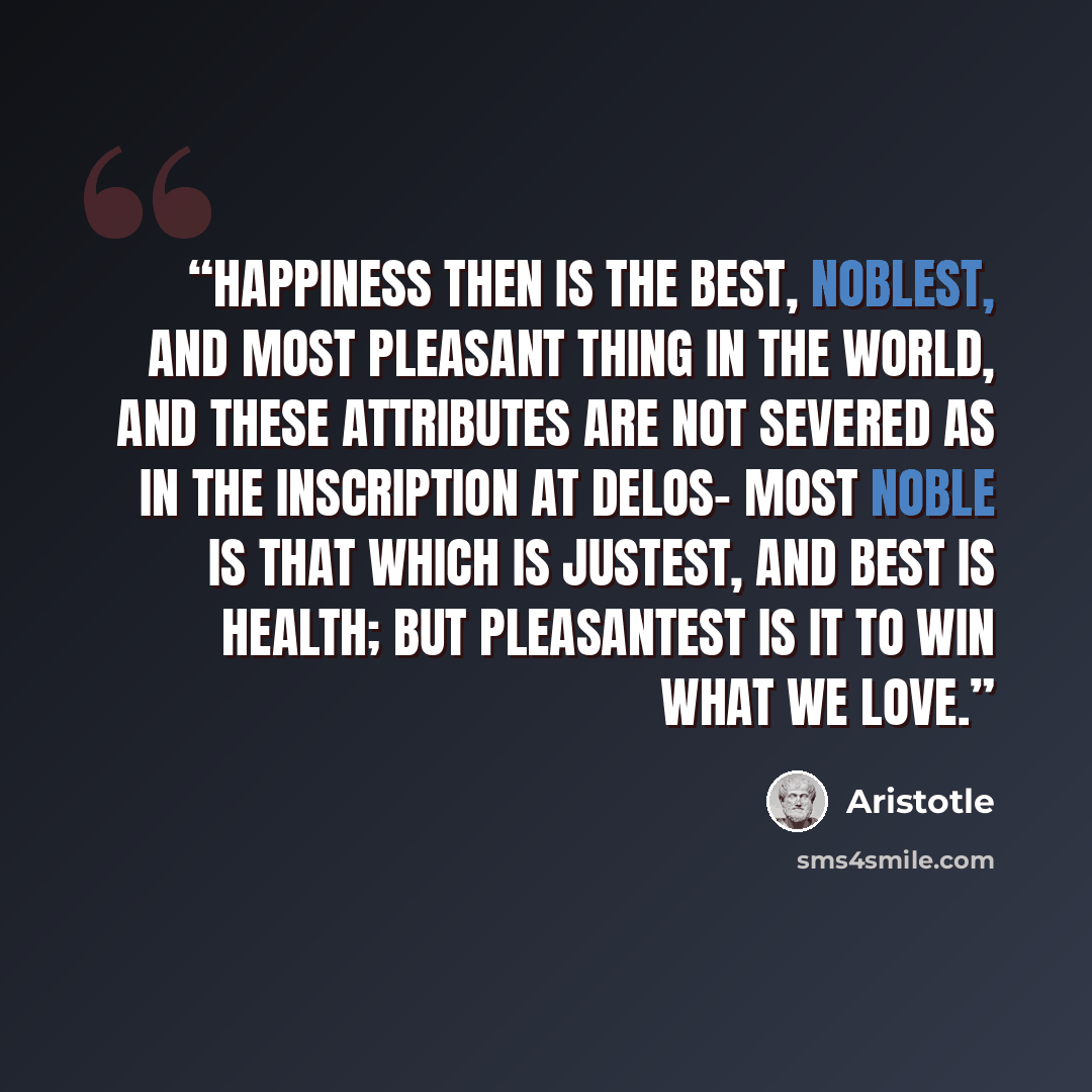 “Happiness then is the best, noblest, and most pleasant thing in the world, and these attributes are not severed as in the inscription at Delos- Most noble is that which is justest, and best is health; But pleasantest is it to win what we love.” quote by Aristotle