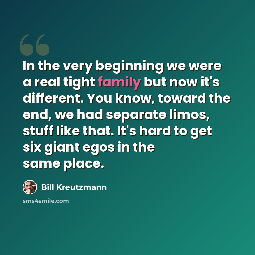 “In the very beginning we were a real tight family but now it's different. You know, toward the end, we had separate limos, stuff like that. It's hard to get six giant egos in the same place.” quote by Bill Kreutzmann