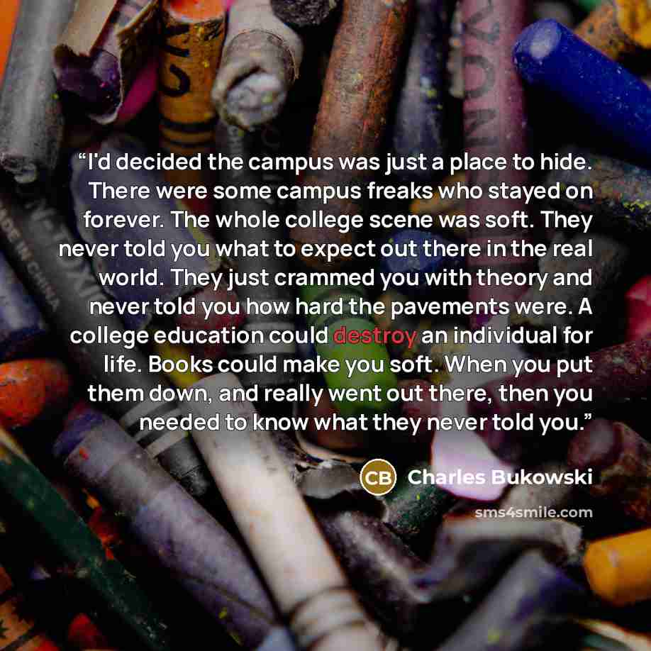“I'd decided the campus was just a place to hide. There were some campus freaks who stayed on forever. The whole college scene was soft. They never told you what to expect out there in the real world. They just crammed you with theory and never told you how hard the pavements were. A college…” quote by Charles Bukowski