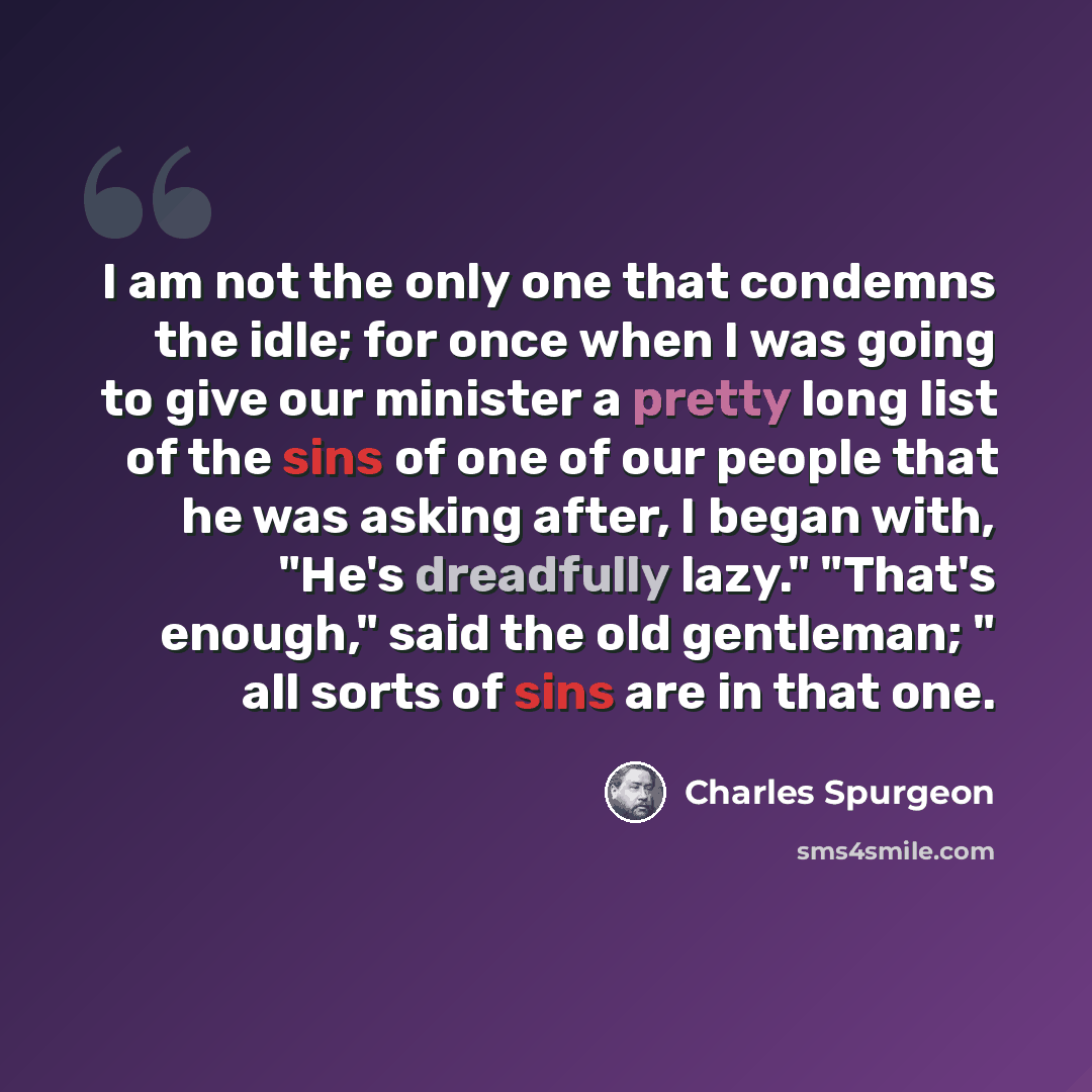 “I am not the only one that condemns the idle; for once when I was going to give our minister a pretty long list of the sins of one of our people that he was asking after, I began with, "He's dreadfully lazy." "That's enough," said the old gentleman; " all sorts of sins are in that one.” quote by Charles Spurgeon