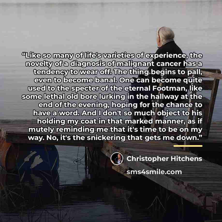 “Like so many of life's varieties of experience, the novelty of a diagnosis of malignant cancer has a tendency to wear off. The thing begins to pall, even to become banal. One can become quite used to the specter of the eternal Footman, like some lethal old bore lurking in the hallway at the end of…” quote by Christopher Hitchens