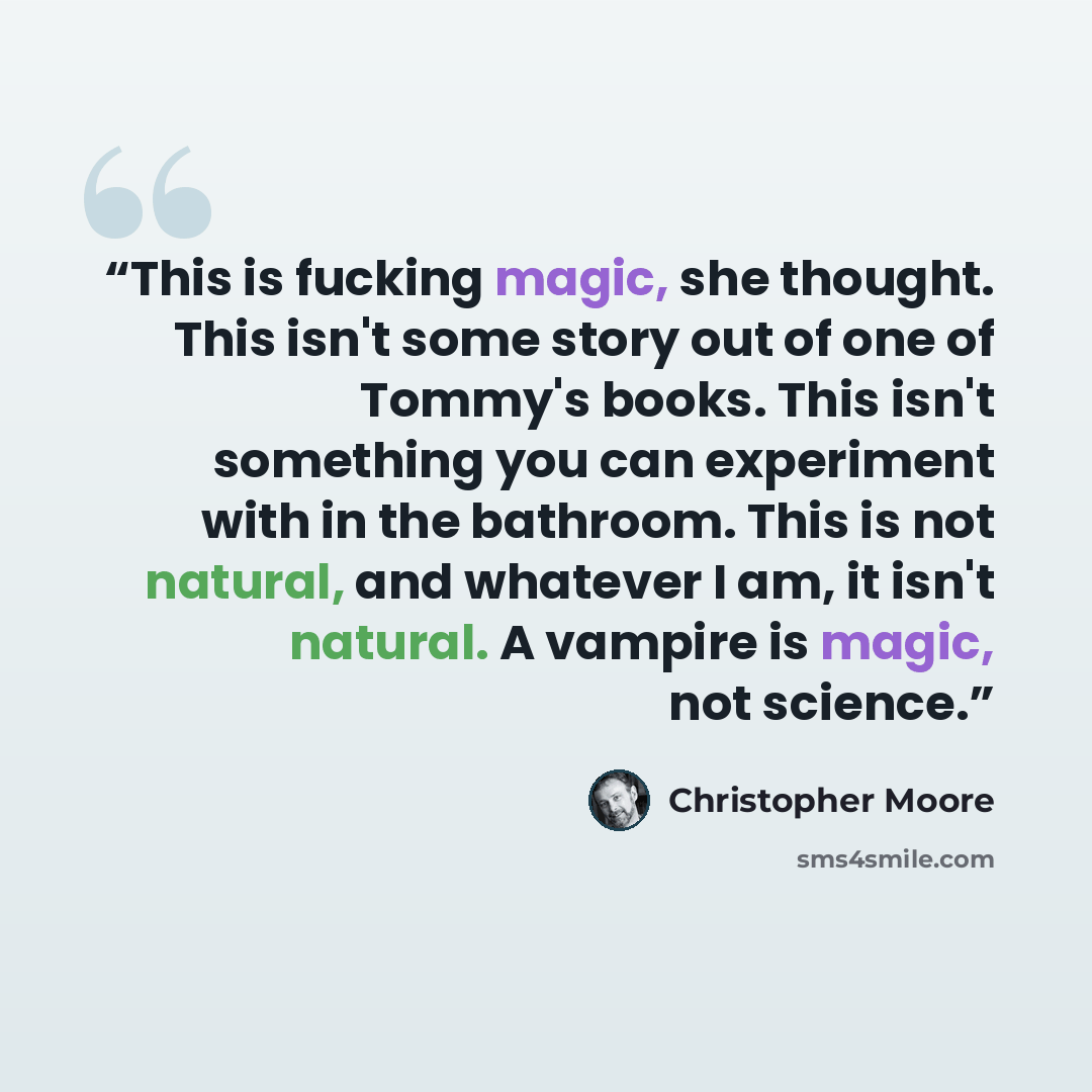 “This is fucking magic, she thought. This isn't some story out of one of Tommy's books. This isn't something you can experiment with in the bathroom. This is not natural, and whatever I am, it isn't natural. A vampire is magic, not science.” quote by Christopher Moore