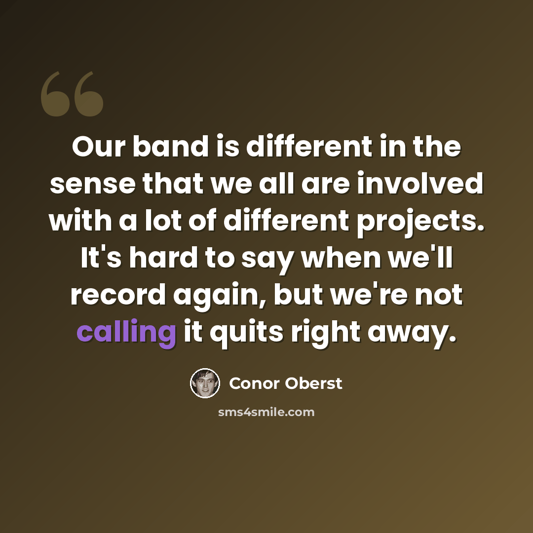 “Our band is different in the sense that we all are involved with a lot of different projects. It's hard to say when we'll record again, but we're not calling it quits right away.” quote by Conor Oberst