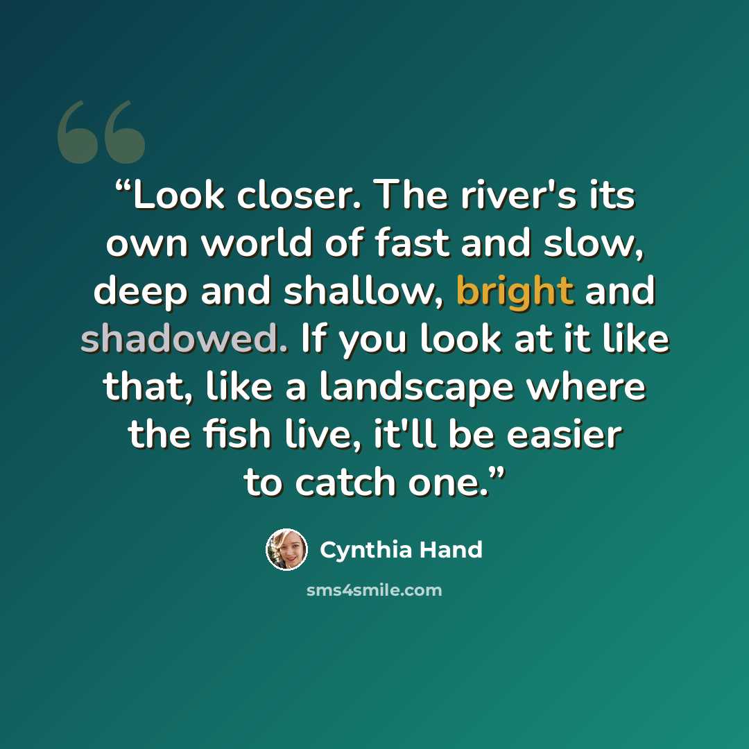 “Look closer. The river's its own world of fast and slow, deep and shallow, bright and shadowed. If you look at it like that, like a landscape where the fish live, it'll be easier to catch one.” quote by Cynthia Hand