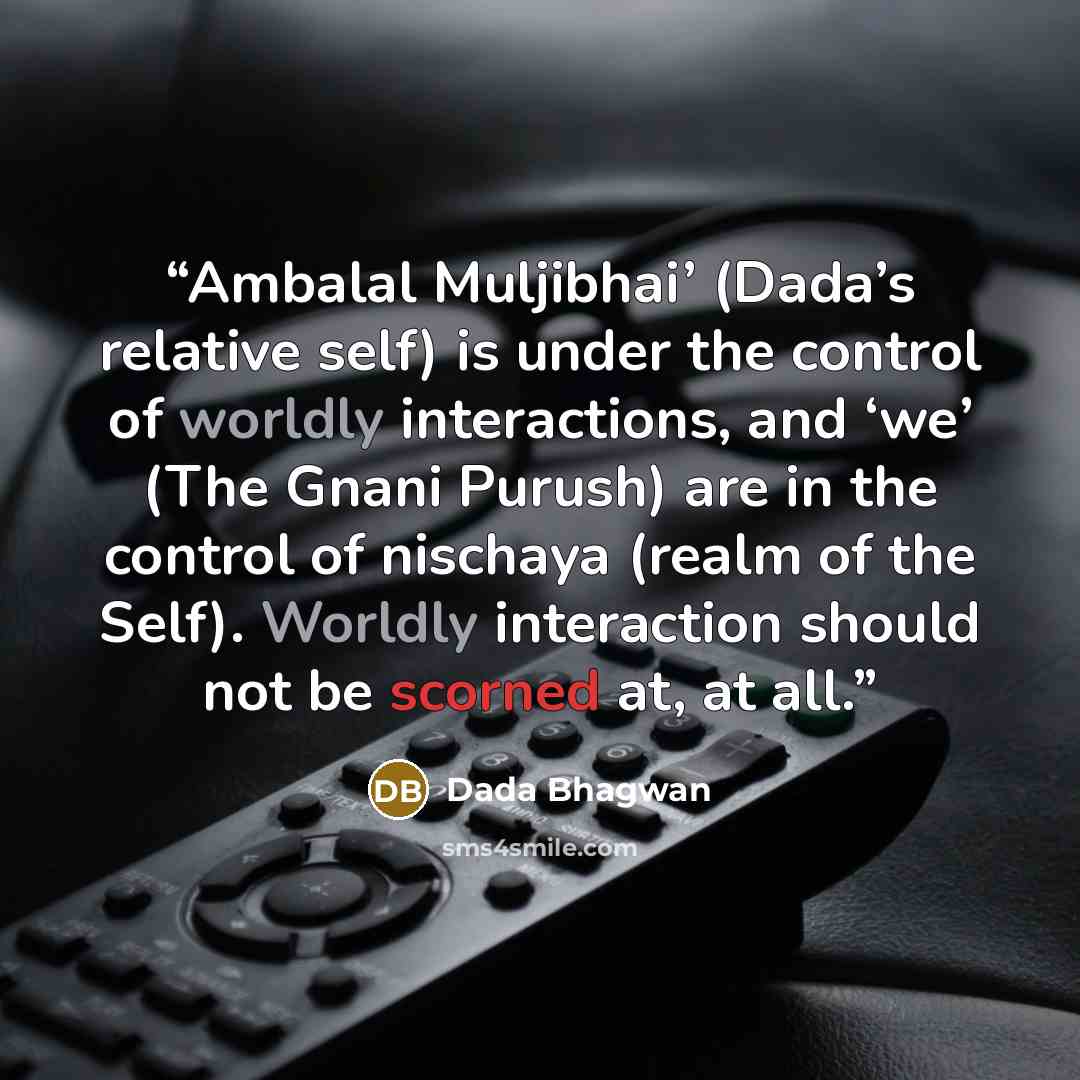 “Ambalal Muljibhai’ (Dada’s relative self) is under the control of worldly interactions, and ‘we’ (The Gnani Purush) are in the control of nischaya (realm of the Self). Worldly interaction should not be scorned at, at all.” quote by Dada Bhagwan