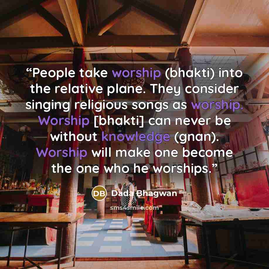 “People take worship (bhakti) into the relative plane. They consider singing religious songs as worship. Worship [bhakti] can never be without knowledge (gnan). Worship will make one become the one who he worships.” quote by Dada Bhagwan