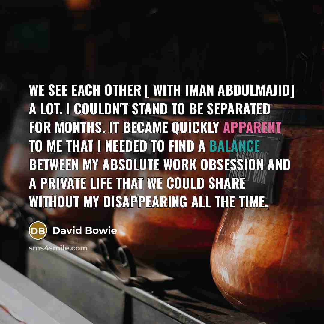 “We see each other [ with Iman Abdulmajid] a lot. I couldn't stand to be separated for months. It became quickly apparent to me that I needed to find a balance between my absolute work obsession and a private life that we could share without my disappearing all the time.” quote by David Bowie