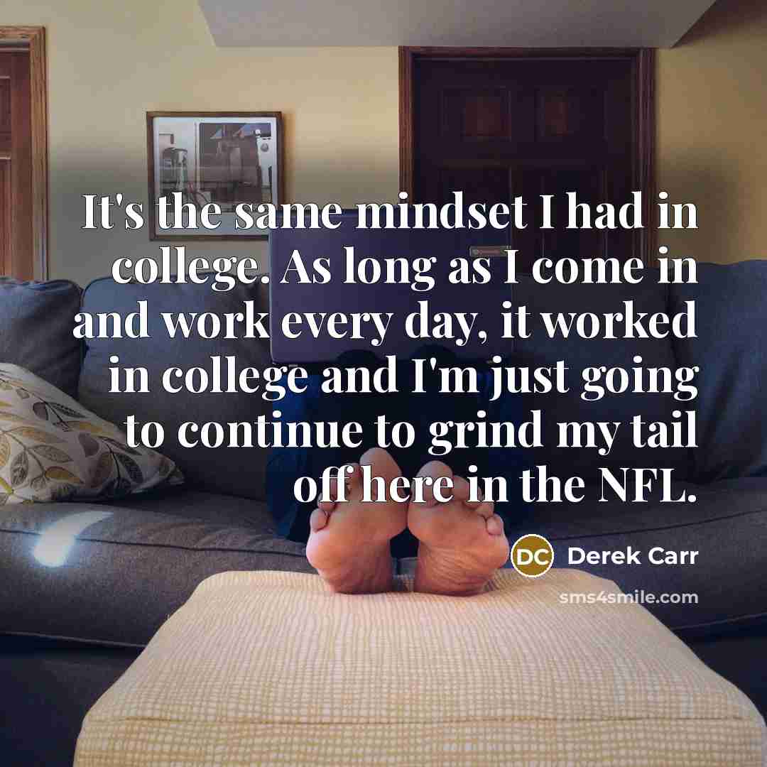 “It's the same mindset I had in college. As long as I come in and work every day, it worked in college and I'm just going to continue to grind my tail off here in the NFL.” quote by Derek Carr