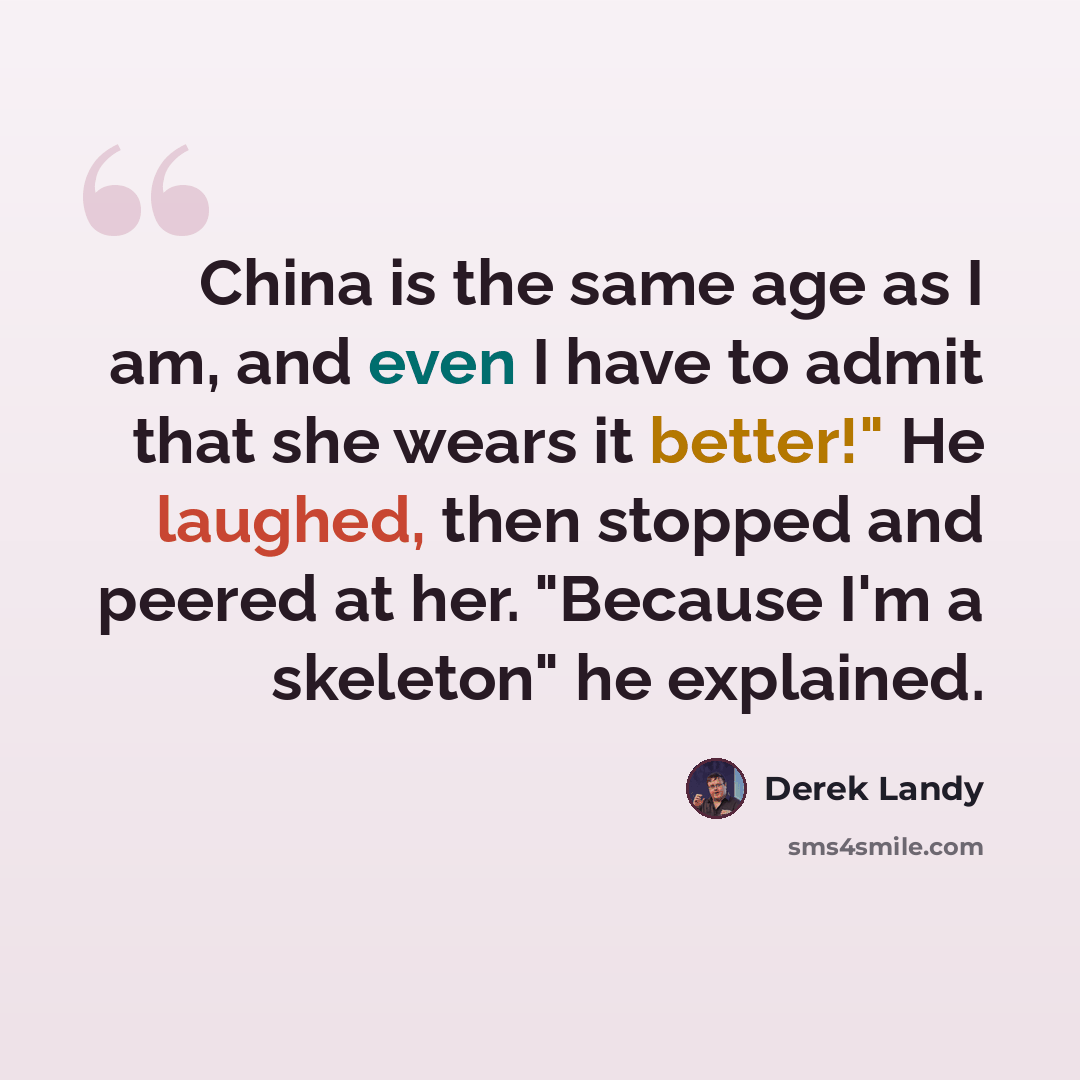 “China is the same age as I am, and even I have to admit that she wears it better!" He laughed, then stopped and peered at her. "Because I'm a skeleton" he explained.” quote by Derek Landy