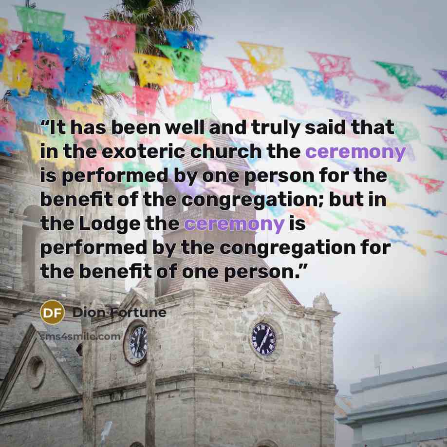 “It has been well and truly said that in the exoteric church the ceremony is performed by one person for the benefit of the congregation; but in the Lodge the ceremony is performed by the congregation for the benefit of one person.” quote by Dion Fortune