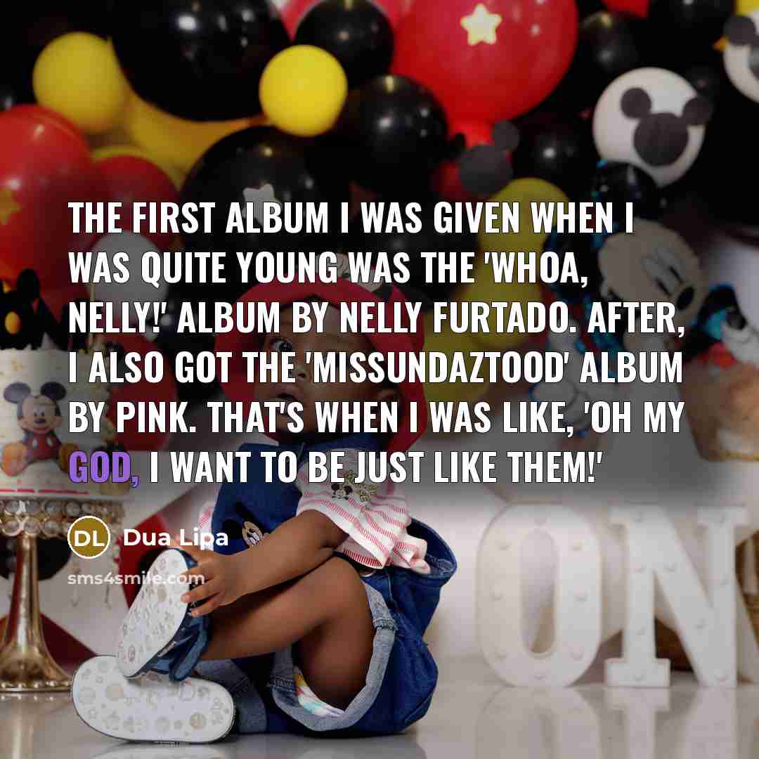 “The first album I was given when I was quite young was the 'Whoa, Nelly!' album by Nelly Furtado. After, I also got the 'Missundaztood' album by Pink. That's when I was like, 'Oh my God, I want to be just like them!'” quote by Dua Lipa