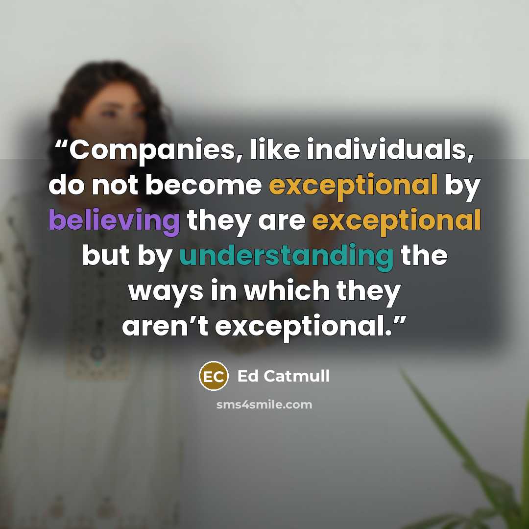 “Companies, like individuals, do not become exceptional by believing they are exceptional but by understanding the ways in which they aren’t exceptional.” quote by Ed Catmull