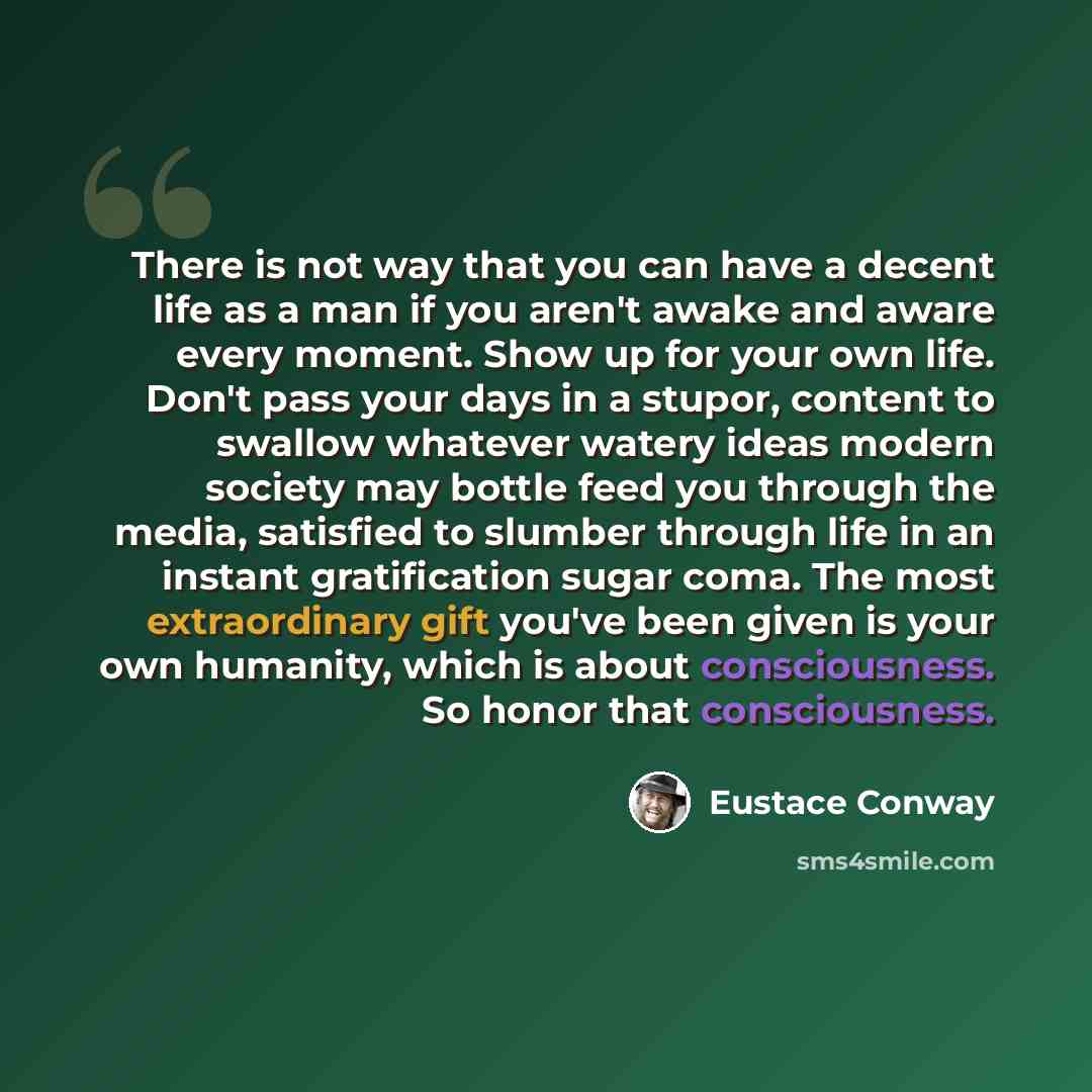 “There is not way that you can have a decent life as a man if you aren't awake and aware every moment. Show up for your own life. Don't pass your days in a stupor, content to swallow whatever watery ideas modern society may bottle feed you through the media, satisfied to slumber through life in an…” quote by Eustace Conway
