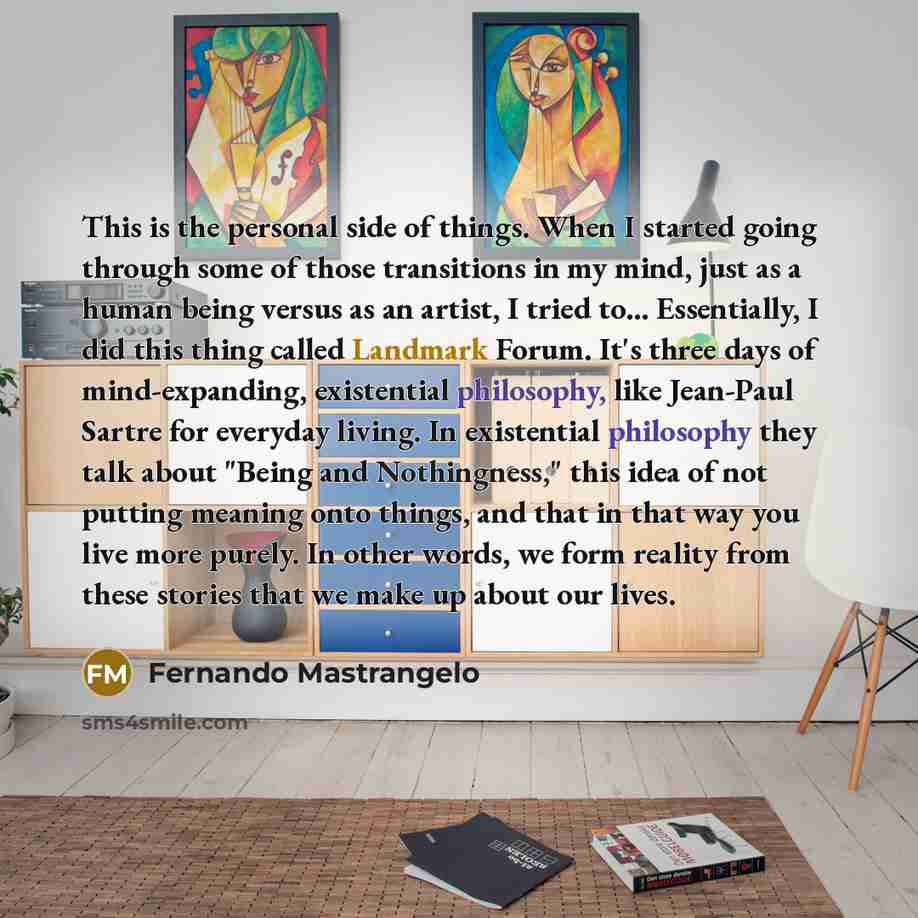 “This is the personal side of things. When I started going through some of those transitions in my mind, just as a human being versus as an artist, I tried to... Essentially, I did this thing called Landmark Forum. It's three days of mind-expanding, existential philosophy, like Jean-Paul Sartre for…” quote by Fernando Mastrangelo