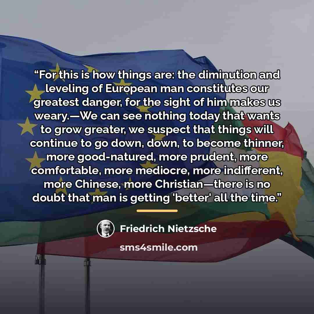 “For this is how things are: the diminution and leveling of European man constitutes our greatest danger, for the sight of him makes us weary.—We can see nothing today that wants to grow greater, we suspect that things will continue to go down, down, to become thinner, more good-natured, more…” quote by Friedrich Nietzsche