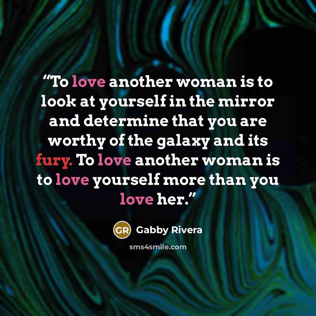 “To love another woman is to look at yourself in the mirror and determine that you are worthy of the galaxy and its fury. To love another woman is to love yourself more than you love her.” quote by Gabby Rivera