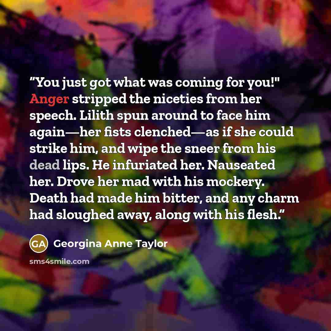 “You just got what was coming for you!" Anger stripped the niceties from her speech. Lilith spun around to face him again—her fists clenched—as if she could strike him, and wipe the sneer from his dead lips. He infuriated her. Nauseated her. Drove her mad with his mockery. Death had made him…” quote by Georgina Anne Taylor