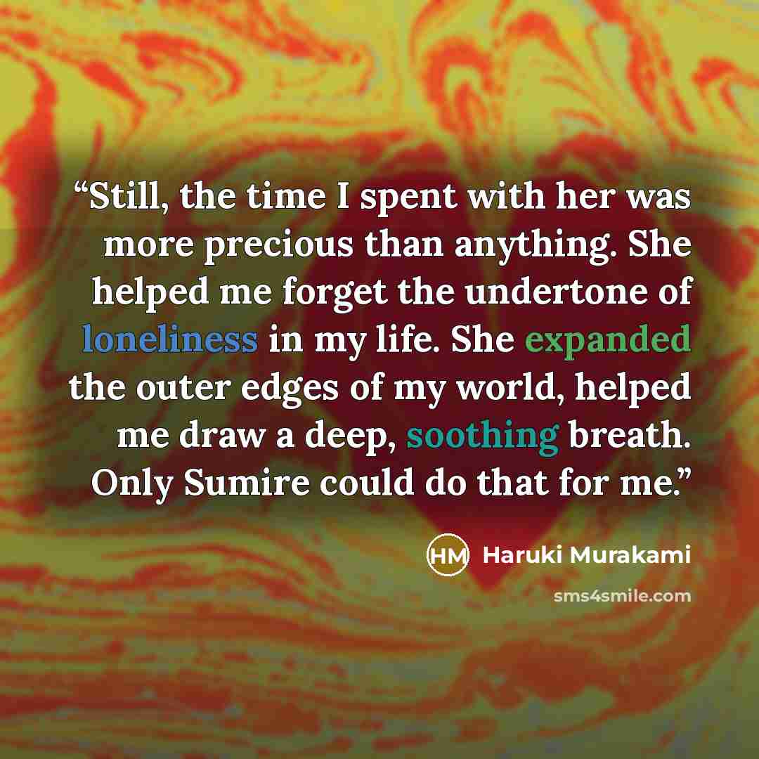 “Still, the time I spent with her was more precious than anything. She helped me forget the undertone of loneliness in my life. She expanded the outer edges of my world, helped me draw a deep, soothing breath. Only Sumire could do that for me.” quote by Haruki Murakami