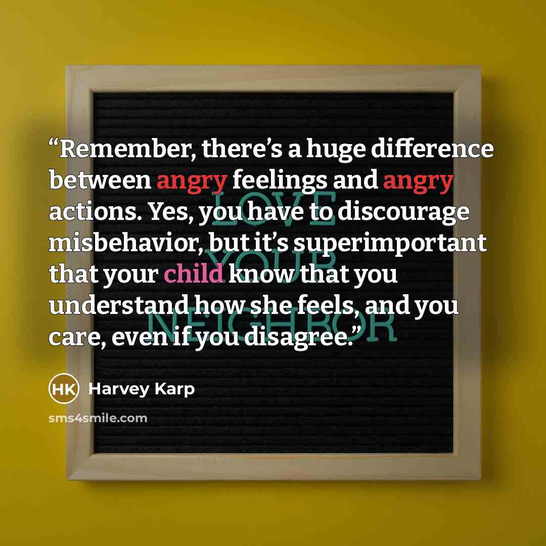 “Remember, there’s a huge difference between angry feelings and angry actions. Yes, you have to discourage misbehavior, but it’s superimportant that your child know that you understand how she feels, and you care, even if you disagree.” quote by Harvey Karp