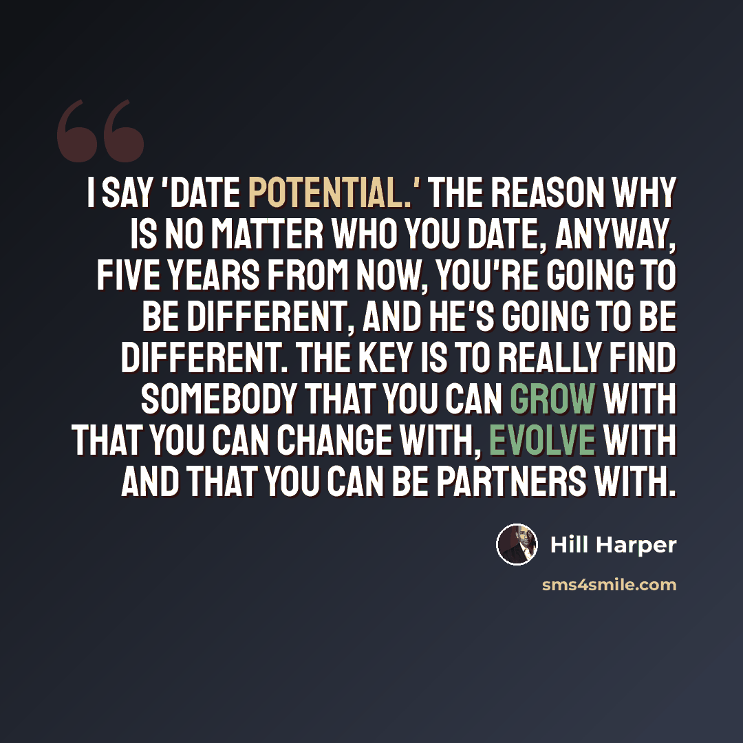 “I say 'date potential.' The reason why is no matter who you date, anyway, five years from now, you're going to be different, and he's going to be different. The key is to really find somebody that you can grow with that you can change with, evolve with and that you can be partners with.” quote by Hill Harper