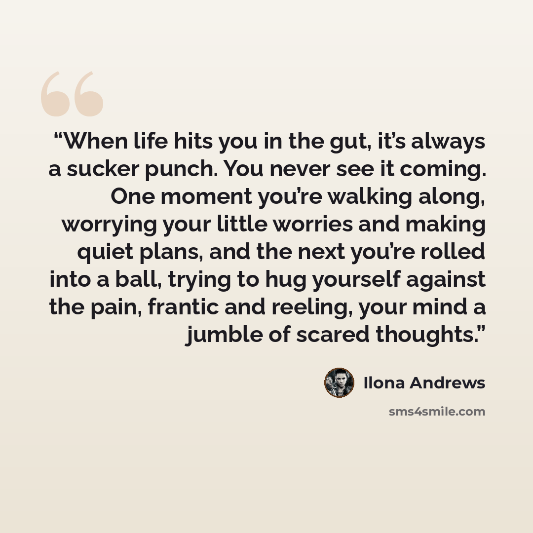 “When life hits you in the gut, it’s always a sucker punch. You never see it coming. One moment you’re walking along, worrying your little worries and making quiet plans, and the next you’re rolled into a ball, trying to hug yourself against the pain, frantic and reeling, your mind a jumble of…” quote by Ilona Andrews