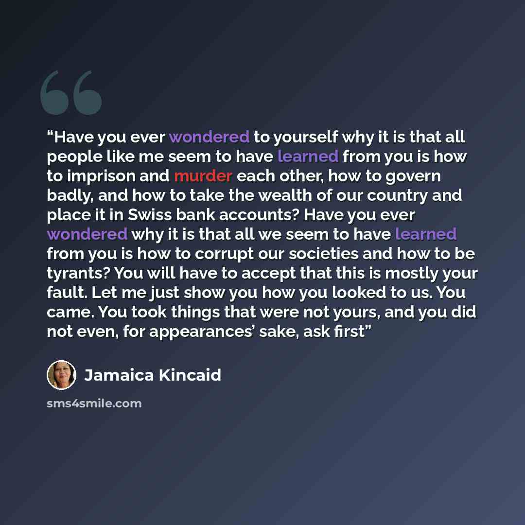 “Have you ever wondered to yourself why it is that all people like me seem to have learned from you is how to imprison and murder each other, how to govern badly, and how to take the wealth of our country and place it in Swiss bank accounts? Have you ever wondered why it is that all we seem to have…” quote by Jamaica Kincaid