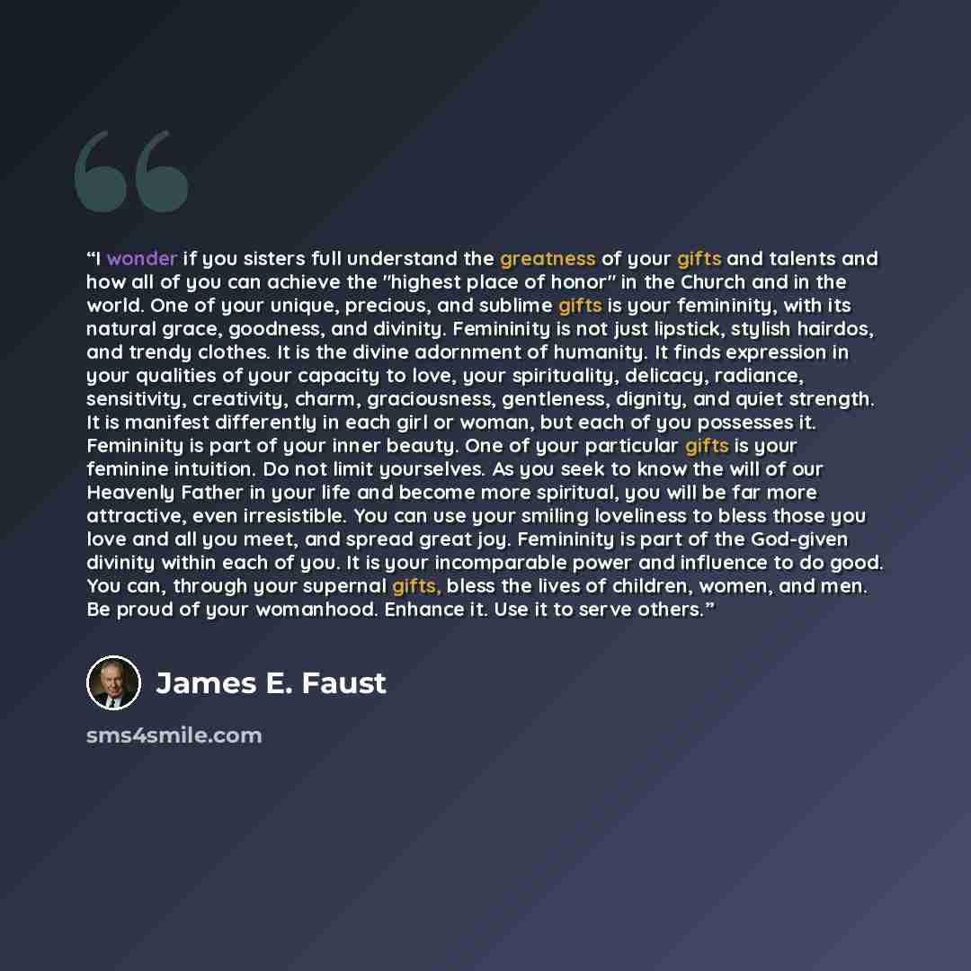 “I wonder if you sisters full understand the greatness of your gifts and talents and how all of you can achieve the "highest place of honor" in the Church and in the world. One of your unique, precious, and sublime gifts is your femininity, with its natural grace, goodness, and divinity. Femininity…” quote by James E. Faust