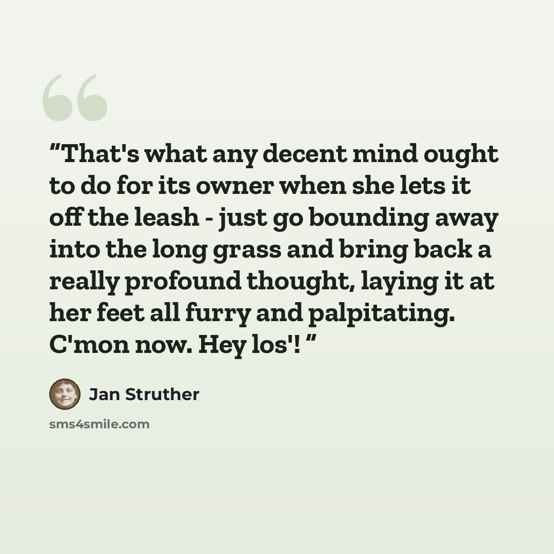 “That's what any decent mind ought to do for its owner when she lets it off the leash - just go bounding away into the long grass and bring back a really profound thought, laying it at her feet all furry and palpitating. C'mon now. Hey los'!” quote by Jan Struther
