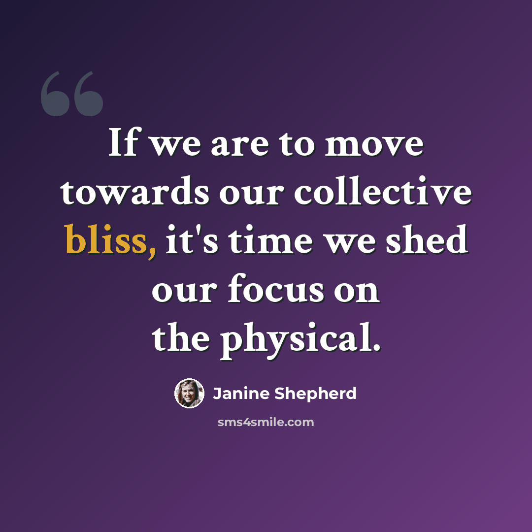 “If we are to move towards our collective bliss, it's time we shed our focus on the physical.” quote by Janine Shepherd