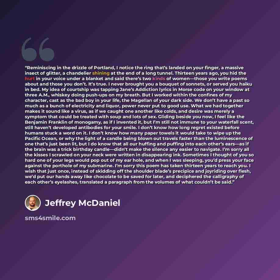 “Reminiscing in the drizzle of Portland, I notice the ring that’s landed on your finger, a massive insect of glitter, a chandelier shining at the end of a long tunnel. Thirteen years ago, you hid the hurt in your voice under a blanket and said there’s two kinds of women—those you write poems about…” quote by Jeffrey McDaniel
