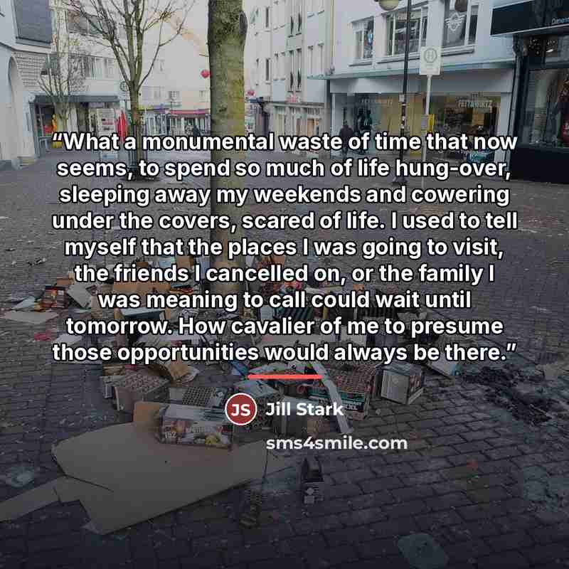 “What a monumental waste of time that now seems, to spend so much of life hung-over, sleeping away my weekends and cowering under the covers, scared of life. I used to tell myself that the places I was going to visit, the friends I cancelled on, or the family I was meaning to call could wait until…” quote by Jill Stark