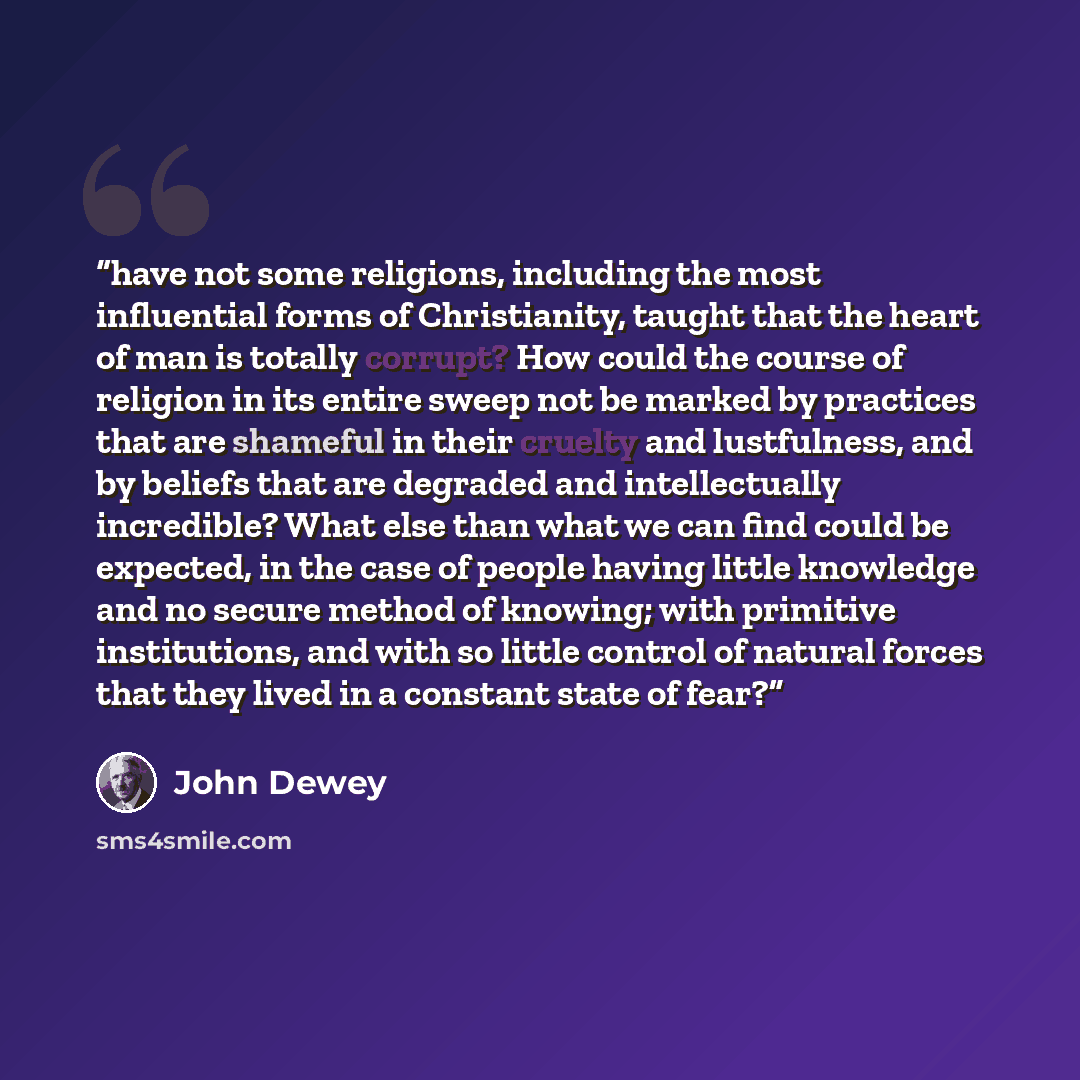“have not some religions, including the most influential forms of Christianity, taught that the heart of man is totally corrupt? How could the course of religion in its entire sweep not be marked by practices that are shameful in their cruelty and lustfulness, and by beliefs that are degraded and…” quote by John Dewey