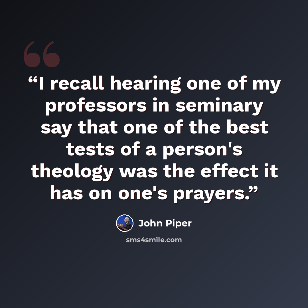 “I recall hearing one of my professors in seminary say that one of the best tests of a person's theology was the effect it has on one's prayers.” quote by John Piper