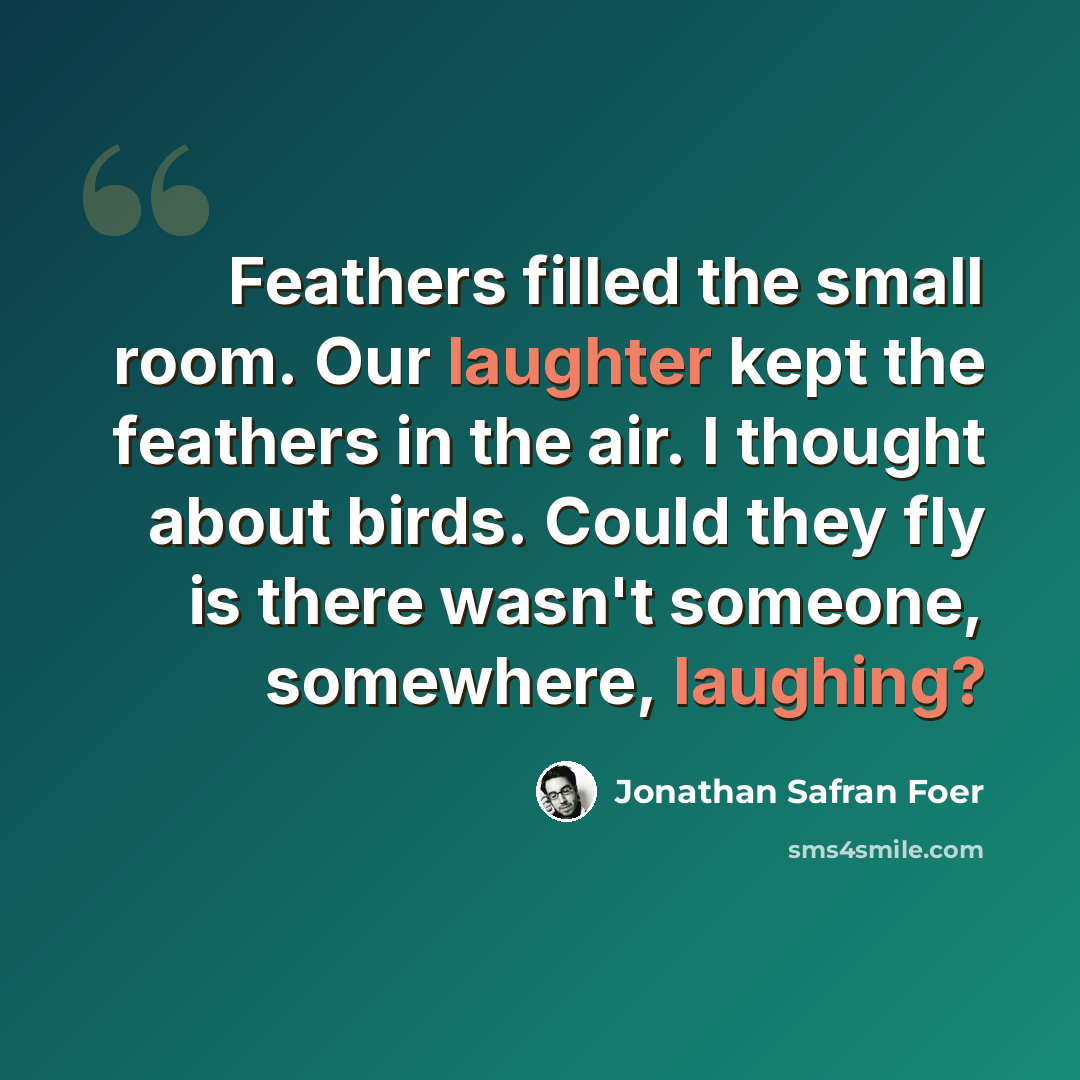 “Feathers filled the small room. Our laughter kept the feathers in the air. I thought about birds. Could they fly is there wasn't someone, somewhere, laughing?” quote by Jonathan Safran Foer